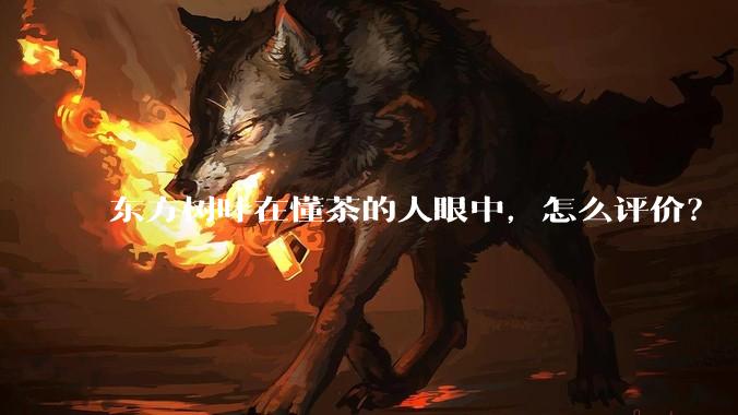 东方树叶在懂茶的人眼中，怎么评价？