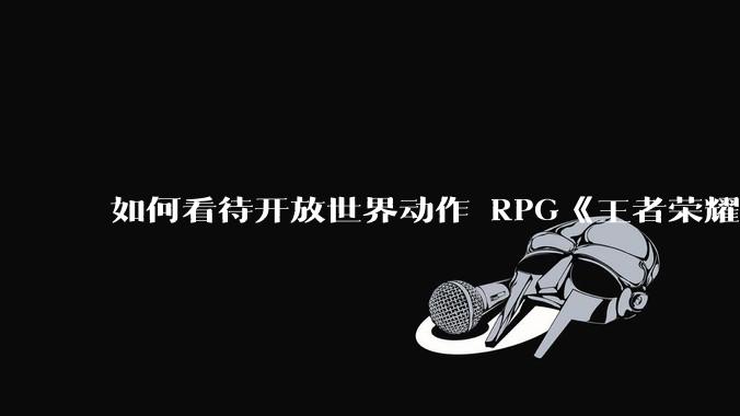 如何看待开放世界动作 RPG《王者荣耀世界》已开启预约，***登陆 PC 和移动端？