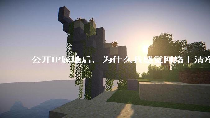 公开IP属地后，为什么我感觉网络上清净多了?