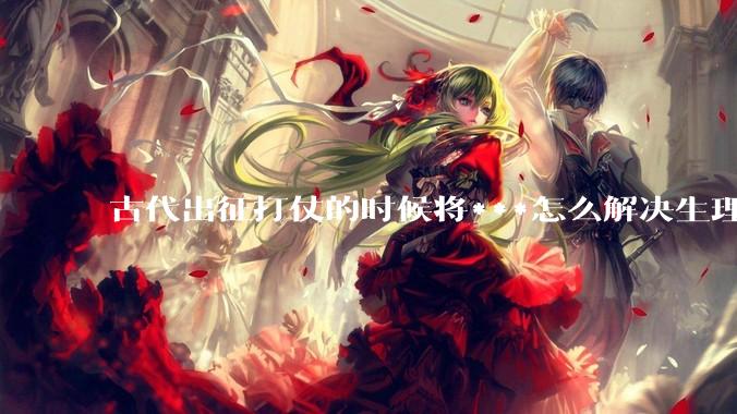古代出征打仗的时候将***怎么解决生理饥渴的？