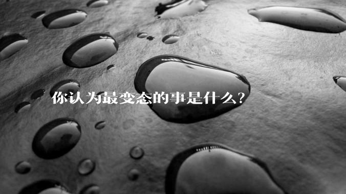 你认为最变态的事是什么？