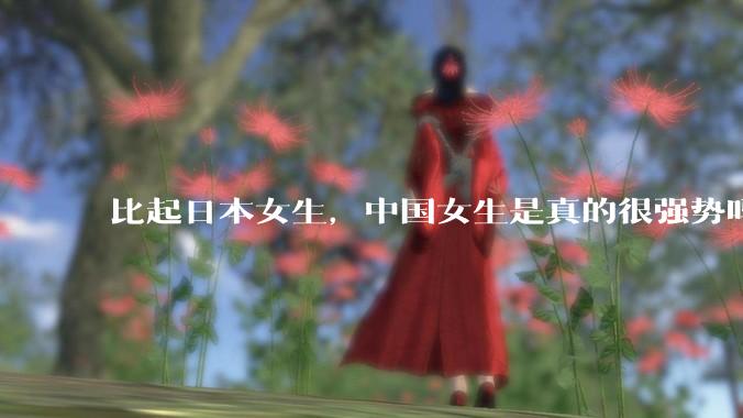 比起日本女生，中国女生是真的很强势吗？